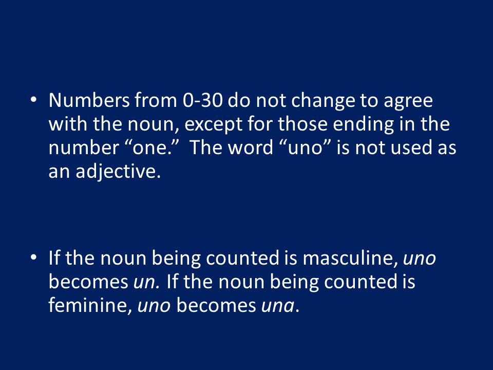 Numbers from 0-30 do not change to agree with the noun, except for those ending in the number one. The word uno is not used as an adjective.
