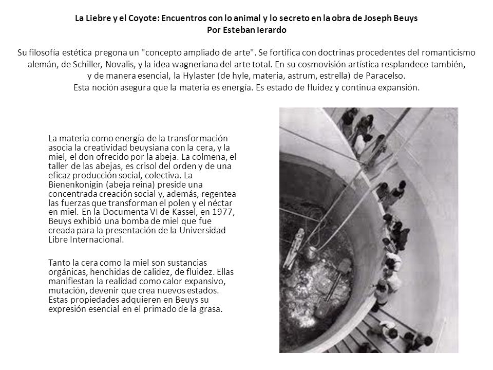 La Liebre y el Coyote: Encuentros con lo animal y lo secreto en la obra de Joseph Beuys Por Esteban Ierardo Su filosofía estética pregona un concepto ampliado de arte . Se fortifica con doctrinas procedentes del romanticismo alemán, de Schiller, Novalis, y la idea wagneriana del arte total. En su cosmovisión artística resplandece también, y de manera esencial, la Hylaster (de hyle, materia, astrum, estrella) de Paracelso. Esta noción asegura que la materia es energía. Es estado de fluidez y continua expansión.