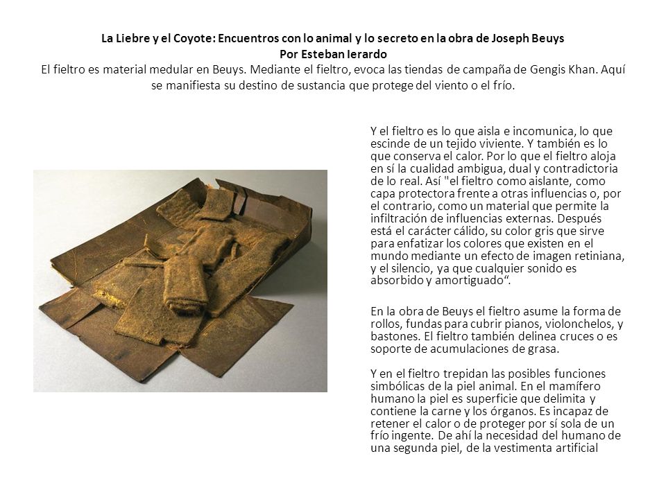La Liebre y el Coyote: Encuentros con lo animal y lo secreto en la obra de Joseph Beuys Por Esteban Ierardo El fieltro es material medular en Beuys. Mediante el fieltro, evoca las tiendas de campaña de Gengis Khan. Aquí se manifiesta su destino de sustancia que protege del viento o el frío.