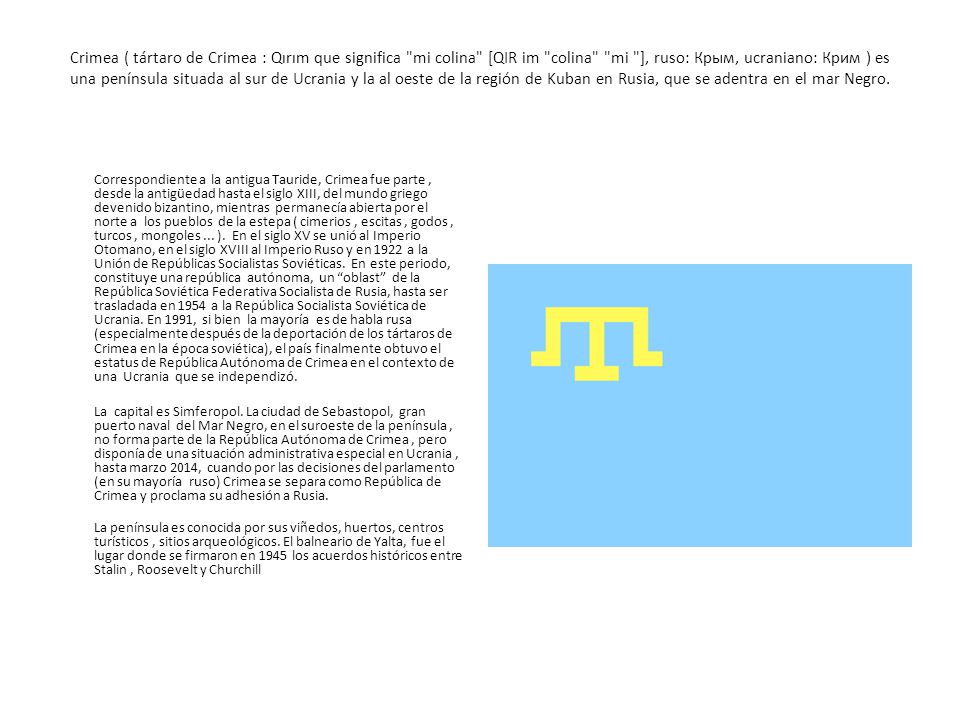 Crimea ( tártaro de Crimea : Qırım que significa mi colina [QIR im colina mi ], ruso: Крым, ucraniano: Крим ) es una península situada al sur de Ucrania y la al oeste de la región de Kuban en Rusia, que se adentra en el mar Negro.