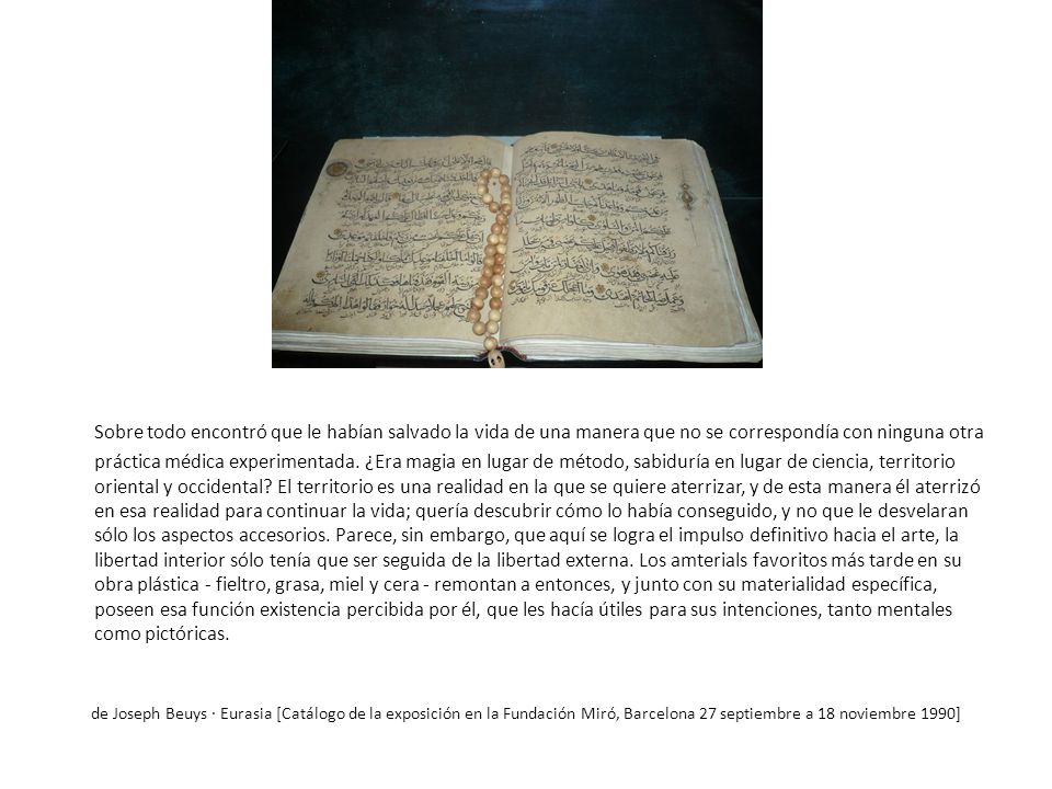 Sobre todo encontró que le habían salvado la vida de una manera que no se correspondía con ninguna otra práctica médica experimentada. ¿Era magia en lugar de método, sabiduría en lugar de ciencia, territorio oriental y occidental El territorio es una realidad en la que se quiere aterrizar, y de esta manera él aterrizó en esa realidad para continuar la vida; quería descubrir cómo lo había conseguido, y no que le desvelaran sólo los aspectos accesorios. Parece, sin embargo, que aquí se logra el impulso definitivo hacia el arte, la libertad interior sólo tenía que ser seguida de la libertad externa. Los amterials favoritos más tarde en su obra plástica - fieltro, grasa, miel y cera - remontan a entonces, y junto con su materialidad específica, poseen esa función existencia percibida por él, que les hacía útiles para sus intenciones, tanto mentales como pictóricas.