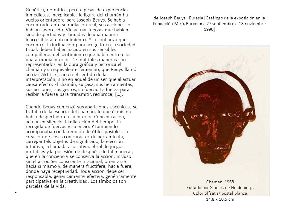 Genérica, no mítica, pero a pesar de experiencias inmediatas, inexplicable, la figura del chamán ha vuelto orientadora para Joseph Beuys. Se había encontrado ante su radiación real, sus acciones lo habían favorecido. Vio actuar fuerzas que habían sido despertadas y llamadas de una manera inaccesible al entendimiento. Y la confianza que encontró, la inclinación para acogerlo en la sociedad tribal, deben haber nacido en sus sensibles compañeros del sentimiento que había entre ellos una armonía interior. De múltiples maneras son representados en la obra gráfica y pictórica el chamán y su equivalente femenino, que Beuys llamó actriz ( Aktrice ), no en el sentido de la interpretación, sino en aquel de un ser que al actuar causa efecto. El chamán, su casa, sus herramientas, sus acciones, sus gestos, su fuerza. La fuerza para recibir la fuerza para transmitir, recíproca; [...].