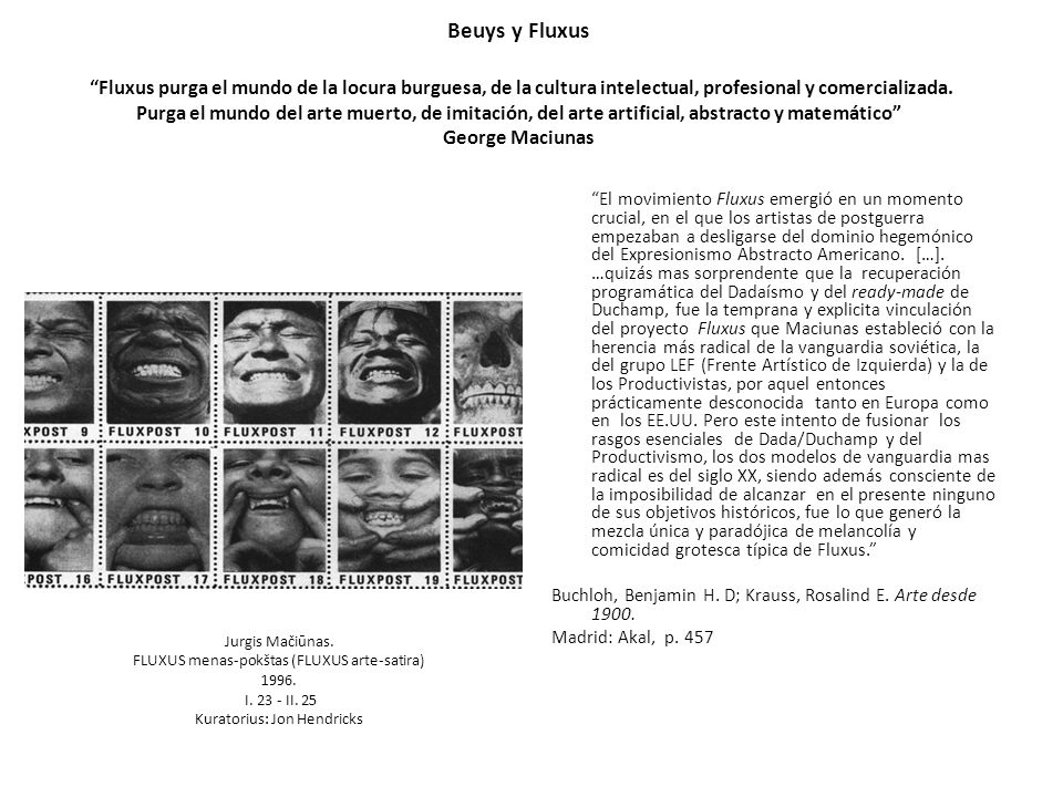 Beuys y Fluxus Fluxus purga el mundo de la locura burguesa, de la cultura intelectual, profesional y comercializada. Purga el mundo del arte muerto, de imitación, del arte artificial, abstracto y matemático George Maciunas