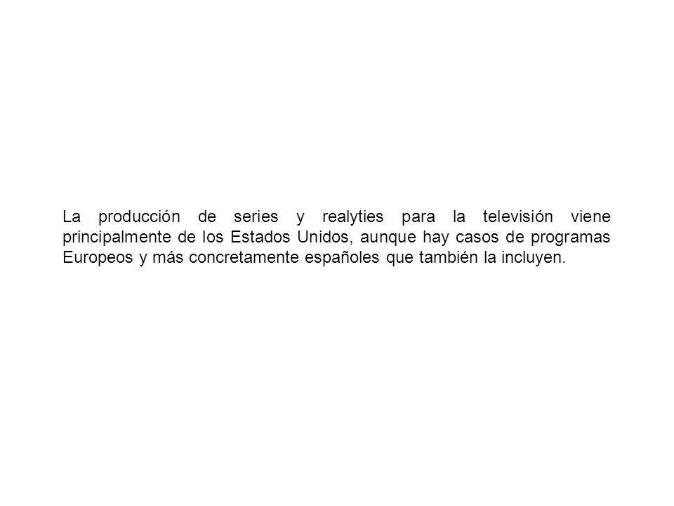 La producción de series y realyties para la televisión viene principalmente de los Estados Unidos, aunque hay casos de programas Europeos y más concretamente españoles que también la incluyen.
