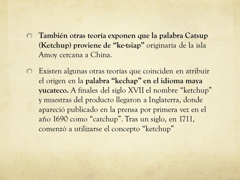 También otras teoría exponen que la palabra Catsup (Ketchup) proviene de ke-tsiap originaria de la isla Amoy cercana a China.