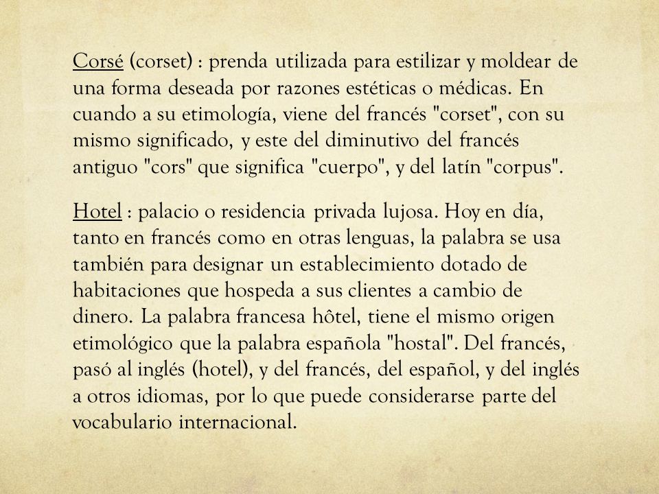 Corsé (corset) : prenda utilizada para estilizar y moldear de una forma deseada por razones estéticas o médicas. En cuando a su etimología, viene del francés corset , con su mismo significado, y este del diminutivo del francés antiguo cors que significa cuerpo , y del latín corpus .