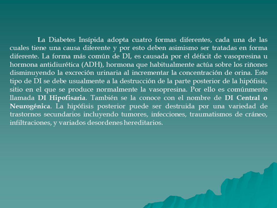 La Diabetes Insípida adopta cuatro formas diferentes, cada una de las cuales tiene una causa diferente y por esto deben asimismo ser tratadas en forma diferente.