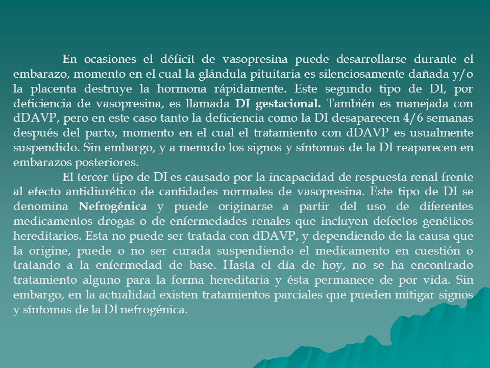En ocasiones el déficit de vasopresina puede desarrollarse durante el embarazo, momento en el cual la glándula pituitaria es silenciosamente dañada y/o la placenta destruye la hormona rápidamente. Este segundo tipo de DI, por deficiencia de vasopresina, es llamada DI gestacional. También es manejada con dDAVP, pero en este caso tanto la deficiencia como la DI desaparecen 4/6 semanas después del parto, momento en el cual el tratamiento con dDAVP es usualmente suspendido. Sin embargo, y a menudo los signos y síntomas de la DI reaparecen en embarazos posteriores.