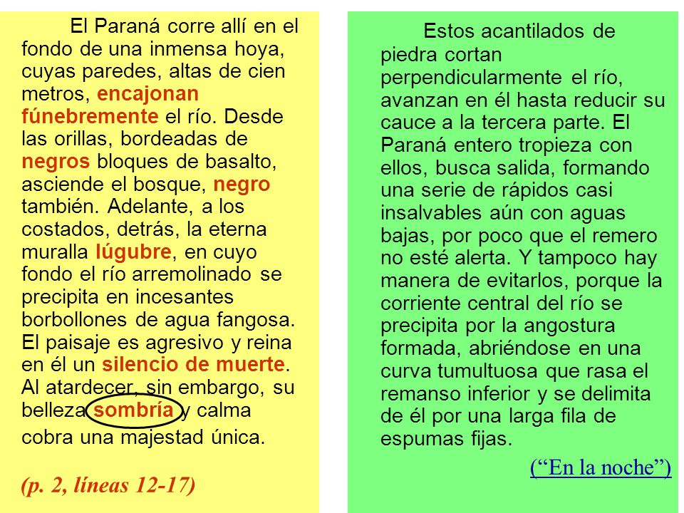 El Paraná corre allí en el fondo de una inmensa hoya, cuyas paredes, altas de cien metros, encajonan fúnebremente el río. Desde las orillas, bordeadas de negros bloques de basalto, asciende el bosque, negro también. Adelante, a los costados, detrás, la eterna muralla lúgubre, en cuyo fondo el río arremolinado se precipita en incesantes borbollones de agua fangosa. El paisaje es agresivo y reina en él un silencio de muerte. Al atardecer, sin embargo, su belleza sombría y calma