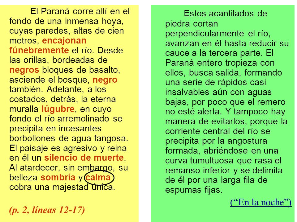 El Paraná corre allí en el fondo de una inmensa hoya, cuyas paredes, altas de cien metros, encajonan fúnebremente el río. Desde las orillas, bordeadas de negros bloques de basalto, asciende el bosque, negro también. Adelante, a los costados, detrás, la eterna muralla lúgubre, en cuyo fondo el río arremolinado se precipita en incesantes borbollones de agua fangosa. El paisaje es agresivo y reina en él un silencio de muerte. Al atardecer, sin embargo, su belleza sombría y calma cobra una majestad única.