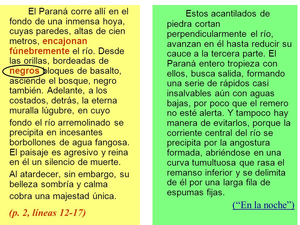 El Paraná corre allí en el fondo de una inmensa hoya, cuyas paredes, altas de cien metros, encajonan fúnebremente el río. Desde las orillas, bordeadas de negros bloques de basalto, asciende el bosque, negro también. Adelante, a los costados, detrás, la eterna muralla lúgubre, en cuyo