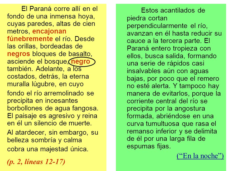 El Paraná corre allí en el fondo de una inmensa hoya, cuyas paredes, altas de cien metros, encajonan fúnebremente el río. Desde las orillas, bordeadas de negros bloques de basalto, asciende el bosque, negro también. Adelante, a los costados, detrás, la eterna muralla lúgubre, en cuyo