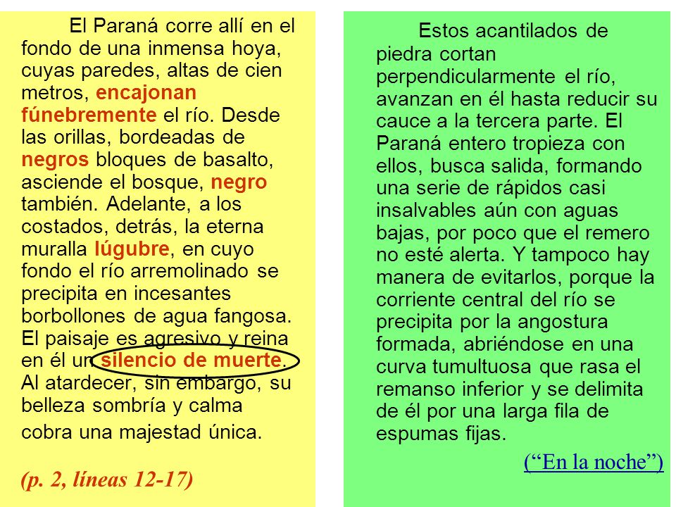 El Paraná corre allí en el fondo de una inmensa hoya, cuyas paredes, altas de cien metros, encajonan fúnebremente el río. Desde las orillas, bordeadas de negros bloques de basalto, asciende el bosque, negro también. Adelante, a los costados, detrás, la eterna muralla lúgubre, en cuyo fondo el río arremolinado se precipita en incesantes borbollones de agua fangosa. El paisaje es agresivo y reina en él un silencio de muerte. Al atardecer, sin embargo, su belleza sombría y calma