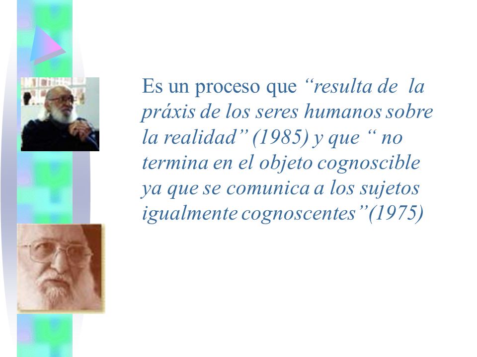 Es un proceso que resulta de la práxis de los seres humanos sobre la realidad (1985) y que no termina en el objeto cognoscible ya que se comunica a los sujetos igualmente cognoscentes (1975)