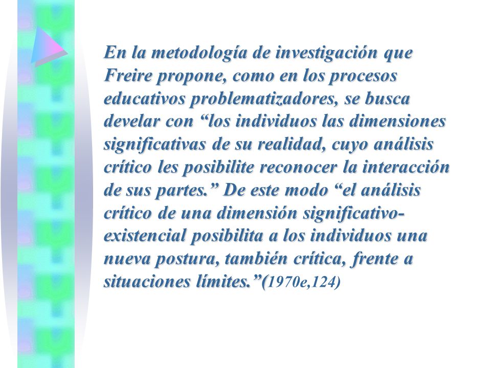 En la metodología de investigación que Freire propone, como en los procesos educativos problematizadores, se busca develar con los individuos las dimensiones significativas de su realidad, cuyo análisis crítico les posibilite reconocer la interacción de sus partes. De este modo el análisis crítico de una dimensión significativo-existencial posibilita a los individuos una nueva postura, también crítica, frente a situaciones límites. (1970e,124)