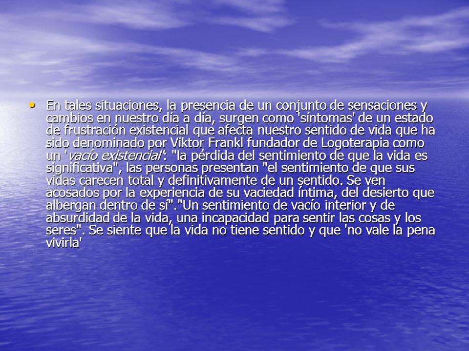 En tales situaciones, la presencia de un conjunto de sensaciones y cambios en nuestro día a día, surgen como síntomas de un estado de frustración existencial que afecta nuestro sentido de vida que ha sido denominado por Viktor Frankl fundador de Logoterapia como un vacío existencial : la pérdida del sentimiento de que la vida es significativa , las personas presentan el sentimiento de que sus vidas carecen total y definitivamente de un sentido.
