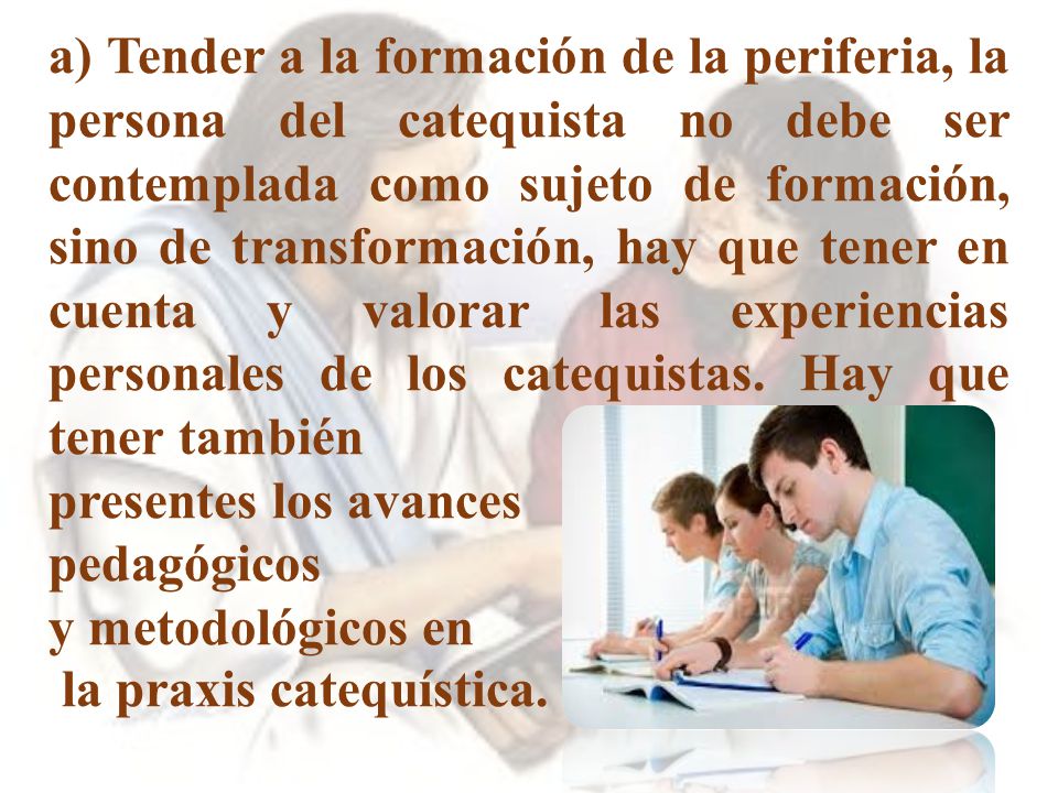 a) Tender a la formación de la periferia, la persona del catequista no debe ser contemplada como sujeto de formación, sino de transformación, hay que tener en cuenta y valorar las experiencias personales de los catequistas. Hay que tener también