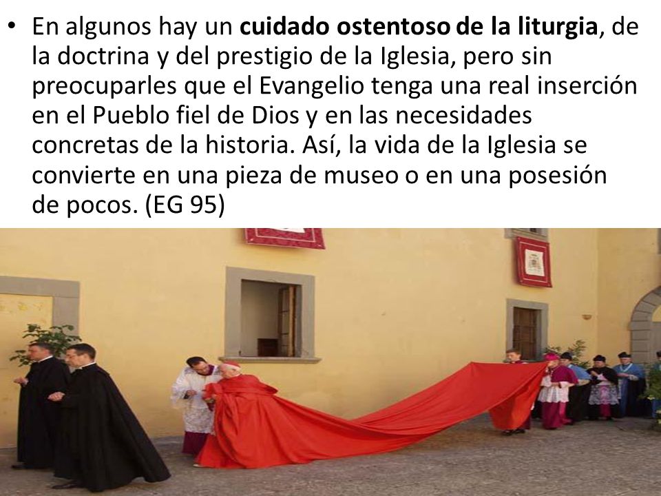 En algunos hay un cuidado ostentoso de la liturgia, de la doctrina y del prestigio de la Iglesia, pero sin preocuparles que el Evangelio tenga una real inserción en el Pueblo fiel de Dios y en las necesidades concretas de la historia.