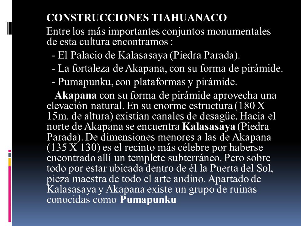 CONSTRUCCIONES TIAHUANACO Entre los más importantes conjuntos monumentales de esta cultura encontramos : - El Palacio de Kalasasaya (Piedra Parada).