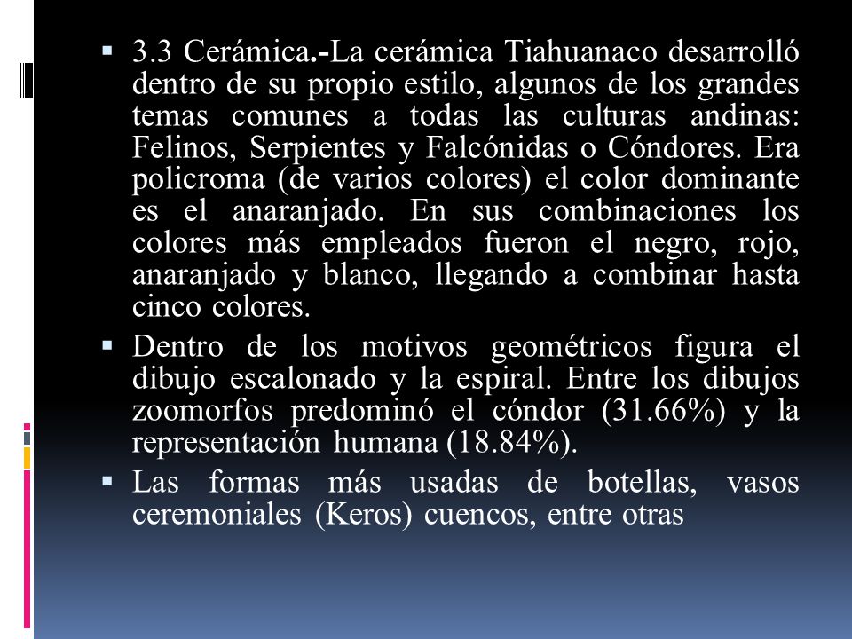 3.3 Cerámica.-La cerámica Tiahuanaco desarrolló dentro de su propio estilo, algunos de los grandes temas comunes a todas las culturas andinas: Felinos, Serpientes y Falcónidas o Cóndores. Era policroma (de varios colores) el color dominante es el anaranjado. En sus combinaciones los colores más empleados fueron el negro, rojo, anaranjado y blanco, llegando a combinar hasta cinco colores.