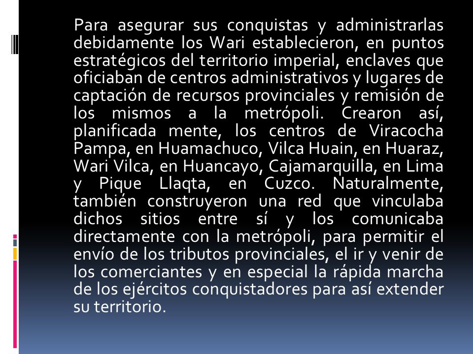 Para asegurar sus conquistas y administrarlas debidamente los Wari establecieron, en puntos estratégicos del territorio imperial, enclaves que oficiaban de centros administrativos y lugares de captación de recursos provinciales y remisión de los mismos a la metrópoli.