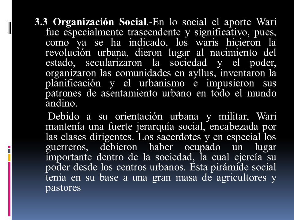 3.3 Organización Social.-En lo social el aporte Wari fue especialmente trascendente y significativo, pues, como ya se ha indicado, los waris hicieron la revolución urbana, dieron lugar al nacimiento del estado, secularizaron la sociedad y el poder, organizaron las comunidades en ayllus, inventaron la planificación y el urbanismo e impusieron sus patrones de asentamiento urbano en todo el mundo andino.