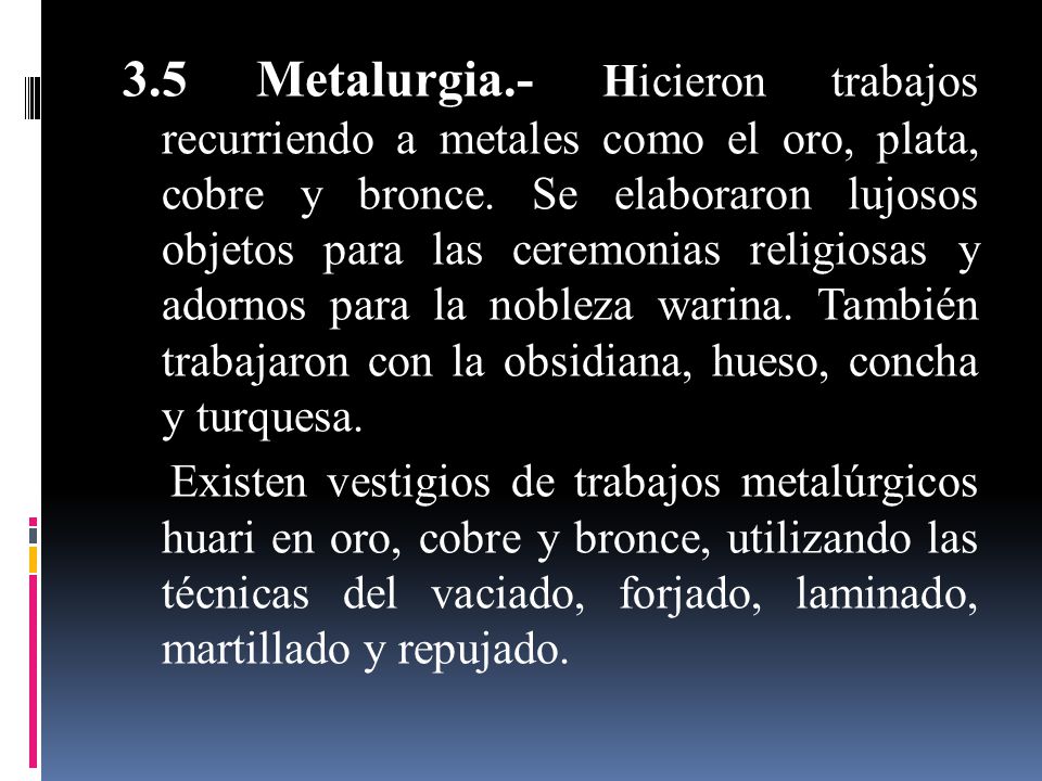 3.5 Metalurgia.- Hicieron trabajos recurriendo a metales como el oro, plata, cobre y bronce. Se elaboraron lujosos objetos para las ceremonias religiosas y adornos para la nobleza warina. También trabajaron con la obsidiana, hueso, concha y turquesa.