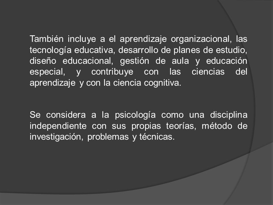 También incluye a el aprendizaje organizacional, las tecnología educativa, desarrollo de planes de estudio, diseño educacional, gestión de aula y educación especial, y contribuye con las ciencias del aprendizaje y con la ciencia cognitiva.