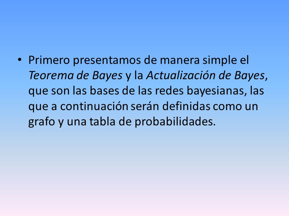 Primero presentamos de manera simple el Teorema de Bayes y la Actualización de Bayes, que son las bases de las redes bayesianas, las que a continuación serán definidas como un grafo y una tabla de probabilidades.