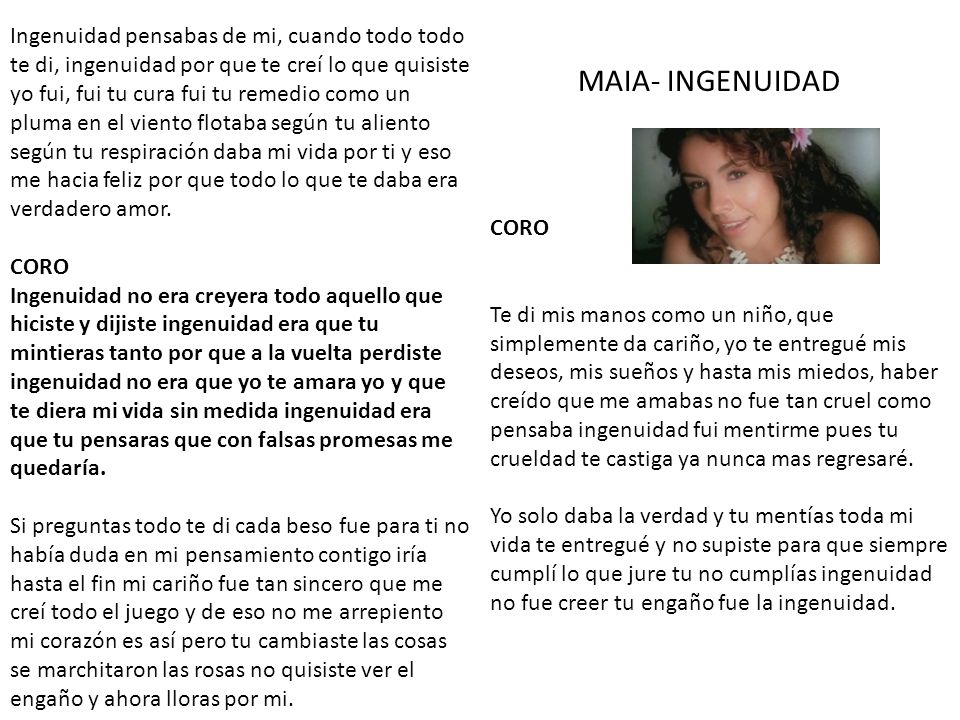Ingenuidad pensabas de mi, cuando todo todo te di, ingenuidad por que te creí lo que quisiste yo fui, fui tu cura fui tu remedio como un pluma en el viento flotaba según tu aliento según tu respiración daba mi vida por ti y eso me hacia feliz por que todo lo que te daba era verdadero amor. CORO Ingenuidad no era creyera todo aquello que hiciste y dijiste ingenuidad era que tu mintieras tanto por que a la vuelta perdiste ingenuidad no era que yo te amara yo y que te diera mi vida sin medida ingenuidad era que tu pensaras que con falsas promesas me quedaría. Si preguntas todo te di cada beso fue para ti no había duda en mi pensamiento contigo iría hasta el fin mi cariño fue tan sincero que me creí todo el juego y de eso no me arrepiento mi corazón es así pero tu cambiaste las cosas se marchitaron las rosas no quisiste ver el engaño y ahora lloras por mi.