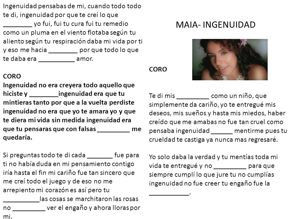 Ingenuidad pensabas de mi, cuando todo todo te di, ingenuidad por que te creí lo que ________ yo fui, fui tu cura fui tu remedio como un pluma en el viento flotaba según tu aliento según tu respiración daba mi vida por ti y eso me hacia ________ por que todo lo que te daba era __________ amor. CORO Ingenuidad no era creyera todo aquello que hiciste y ________ingenuidad era que tu mintieras tanto por que a la vuelta perdiste ingenuidad no era que yo te amara yo y que te diera mi vida sin medida ingenuidad era que tu pensaras que con falsas _________ me quedaría. Si preguntas todo te di cada _______ fue para ti no había duda en mi pensamiento contigo iría hasta el fin mi cariño fue tan sincero que me creí todo el juego y de eso no me arrepiento mi corazón es así pero tu __________las cosas se marchitaron las rosas no _________ ver el engaño y ahora lloras por mi.