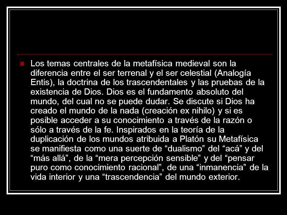 Los temas centrales de la metafísica medieval son la diferencia entre el ser terrenal y el ser celestial (Analogía Entis), la doctrina de los trascendentales y las pruebas de la existencia de Dios.