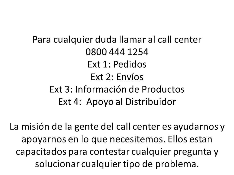 Para cualquier duda llamar al call center Ext 1: Pedidos Ext 2: Envíos Ext 3: Información de Productos Ext 4: Apoyo al Distribuidor La misión de la gente del call center es ayudarnos y apoyarnos en lo que necesitemos.