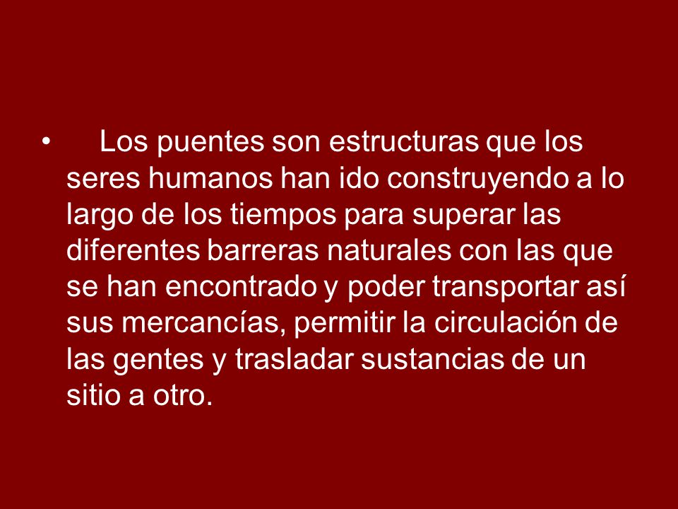 Los puentes son estructuras que los seres humanos han ido construyendo a lo largo de los tiempos para superar las diferentes barreras naturales con las que se han encontrado y poder transportar así sus mercancías, permitir la circulación de las gentes y trasladar sustancias de un sitio a otro.