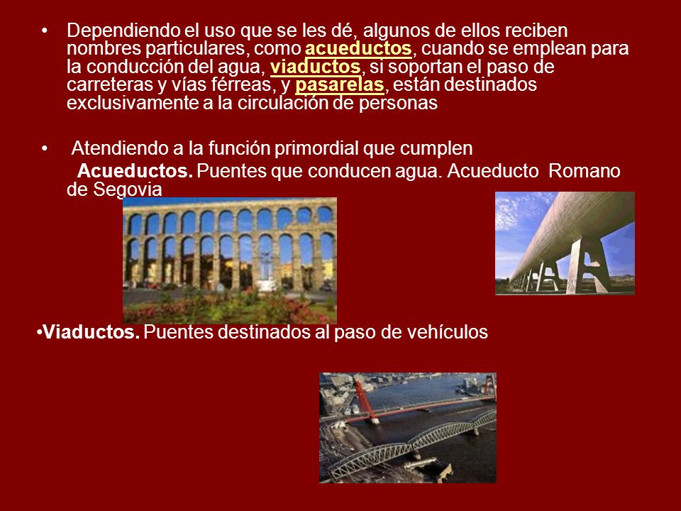 Dependiendo el uso que se les dé, algunos de ellos reciben nombres particulares, como acueductos, cuando se emplean para la conducción del agua, viaductos, si soportan el paso de carreteras y vías férreas, y pasarelas, están destinados exclusivamente a la circulación de personas