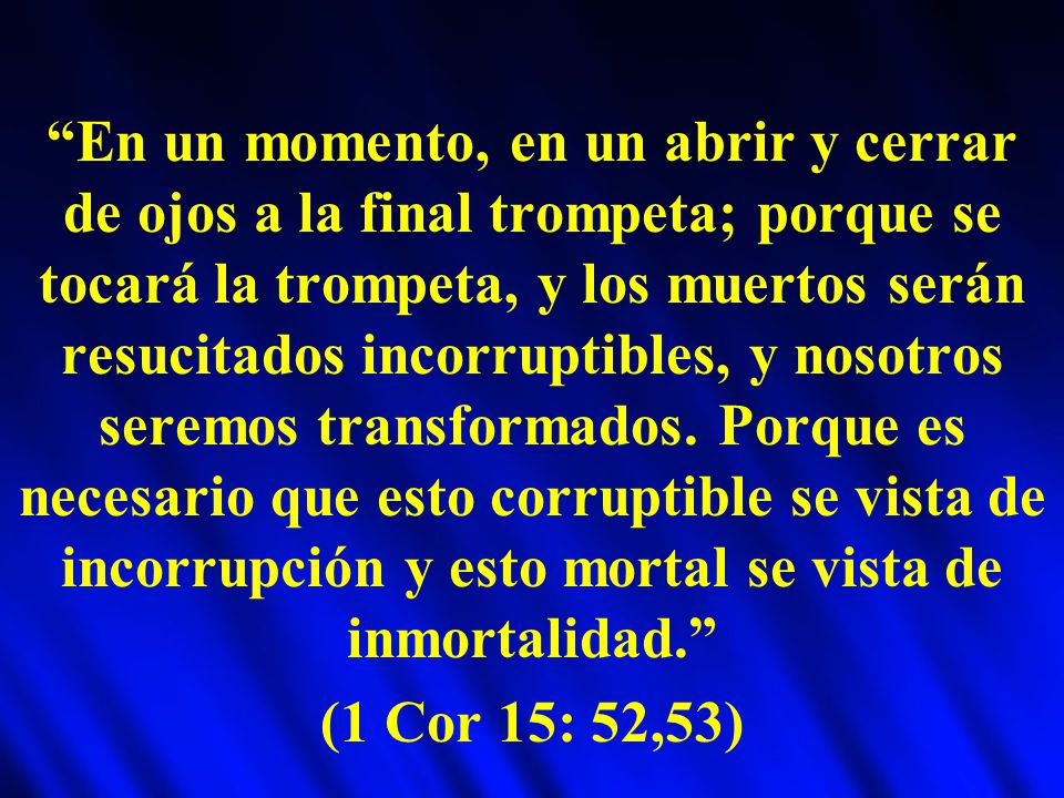 En un momento, en un abrir y cerrar de ojos a la final trompeta; porque se tocará la trompeta, y los muertos serán resucitados incorruptibles, y nosotros seremos transformados. Porque es necesario que esto corruptible se vista de incorrupción y esto mortal se vista de inmortalidad.