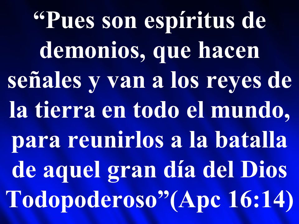 Pues son espíritus de demonios, que hacen señales y van a los reyes de la tierra en todo el mundo, para reunirlos a la batalla de aquel gran día del Dios Todopoderoso (Apc 16:14)