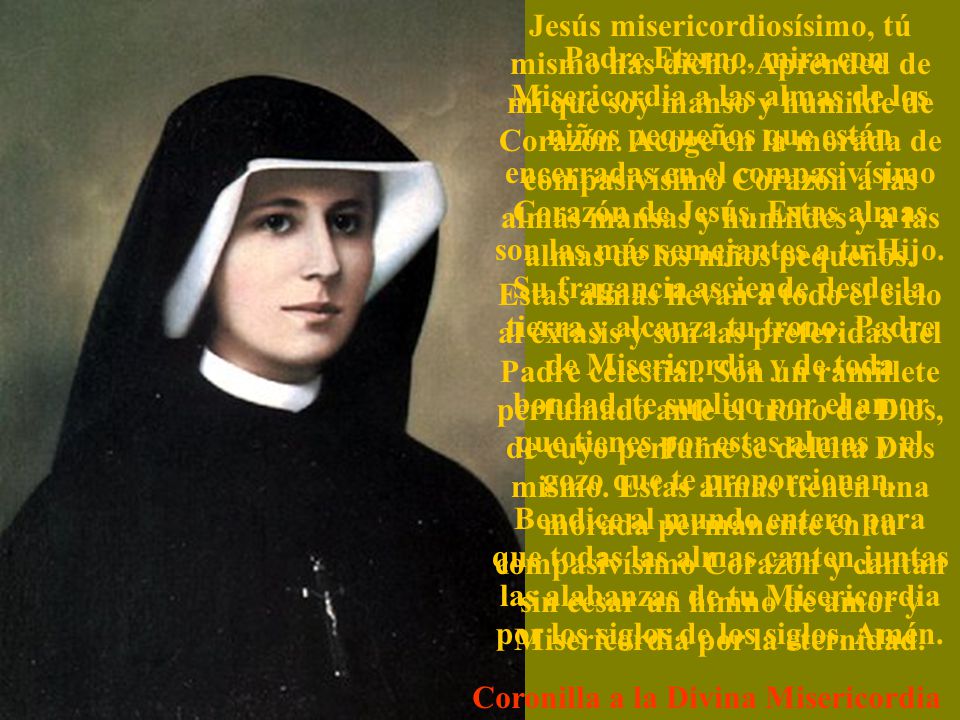 Jesús misericordiosísimo, tú mismo has dicho: Aprended de mí que soy manso y humilde de Corazón. Acoge en la morada de compasivísimo Corazón a las almas mansas y humildes y a las almas de los niños pequeños. Estas almas llevan a todo el cielo al éxtasis y son las preferidas del Padre celestial. Son un ramillete perfumado ante el trono de Dios, de cuyo perfume se deleita Dios mismo. Estas almas tienen una morada permanente en tu compasivísimo Corazón y cantan sin cesar un himno de amor y Misericordia por la eternidad.