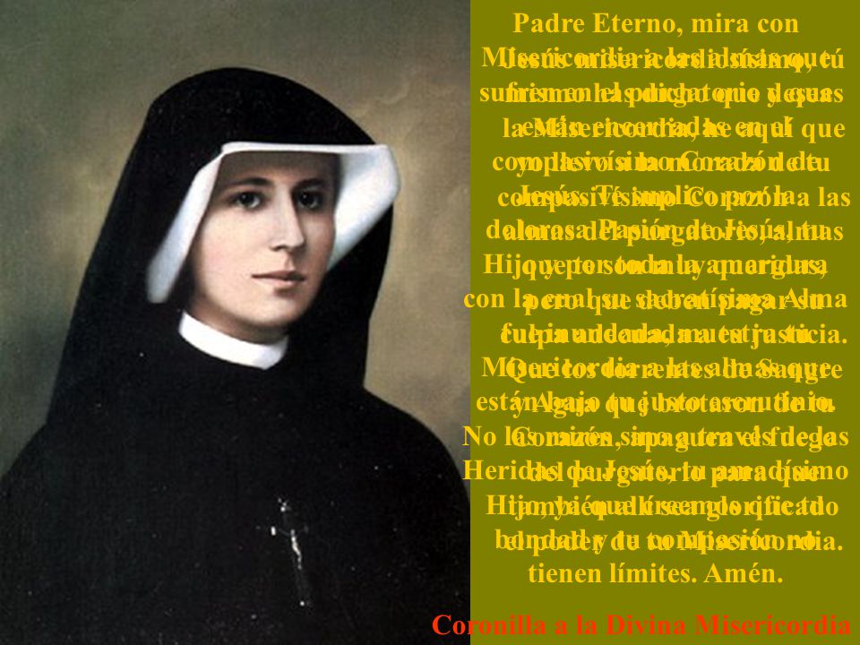 Padre Eterno, mira con Misericordia a las almas que sufren en el purgatorio y que están encerradas en el compasivísimo Corazón de Jesús. Te suplico por la dolorosa Pasión de Jesús, tu Hijo y por toda la amargura con la cual su sacratísima Alma fue inundada, muestra tu Misericordia a las almas que están bajo tu justo escrutinio. No las mires sino a través de las Heridas de Jesús, tu amadísimo Hijo, ya que creemos que tu bondad y tu compasión no tienen límites. Amén.