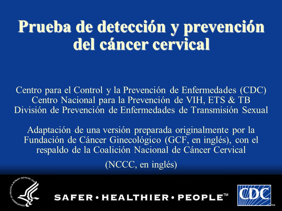 Prueba de detección y prevención del cáncer cervical Centro para el Control y la Prevención de Enfermedades (CDC) Centro Nacional para la Prevención de VIH, ETS & TB División de Prevención de Enfermedades de Transmisión Sexual Adaptación de una versión preparada originalmente por la Fundación de Cáncer Ginecológico (GCF, en inglés), con el respaldo de la Coalición Nacional de Cáncer Cervical (NCCC, en inglés)