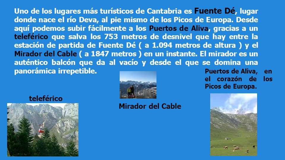 Uno de los lugares más turísticos de Cantabria es Fuente Dé, lugar donde nace el río Deva, al pie mismo de los Picos de Europa. Desde aquí podemos subir fácilmente a los Puertos de Aliva, gracias a un teleférico que salva los 753 metros de desnivel que hay entre la estación de partida de Fuente Dé ( a metros de altura ) y el Mirador del Cable ( a 1847 metros ) en un instante. El mirador es un auténtico balcón que da al vacío y desde el que se domina una panorámica irrepetible.