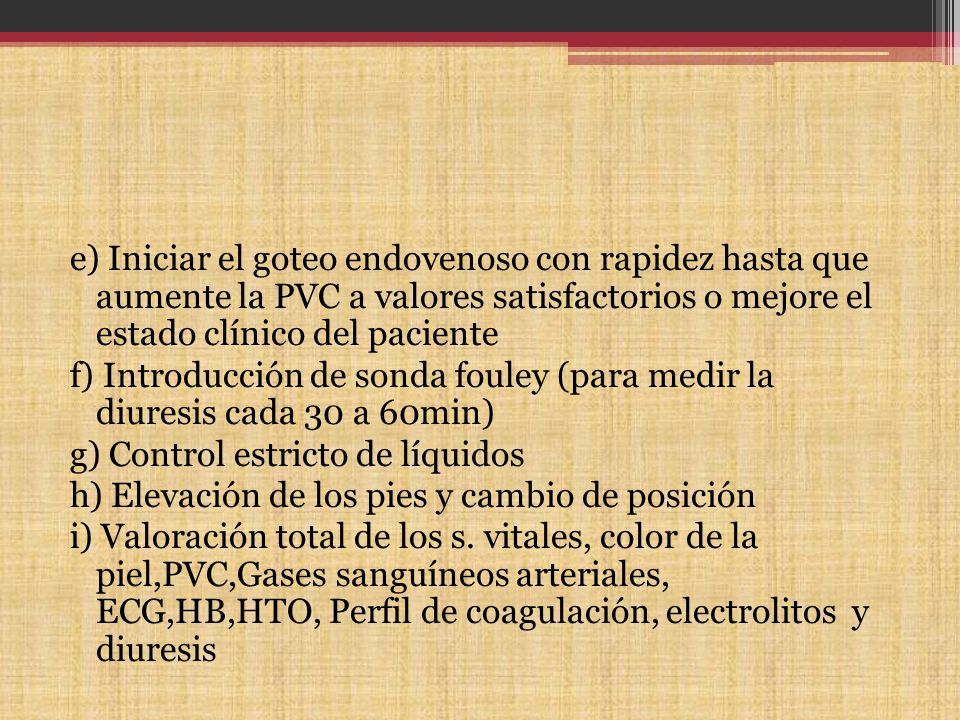 e) Iniciar el goteo endovenoso con rapidez hasta que aumente la PVC a valores satisfactorios o mejore el estado clínico del paciente f) Introducción de sonda fouley (para medir la diuresis cada 30 a 60min) g) Control estricto de líquidos h) Elevación de los pies y cambio de posición i) Valoración total de los s.