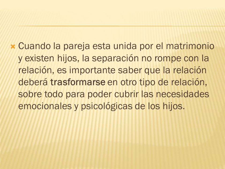 Cuando la pareja esta unida por el matrimonio y existen hijos, la separación no rompe con la relación, es importante saber que la relación deberá trasformarse en otro tipo de relación, sobre todo para poder cubrir las necesidades emocionales y psicológicas de los hijos.