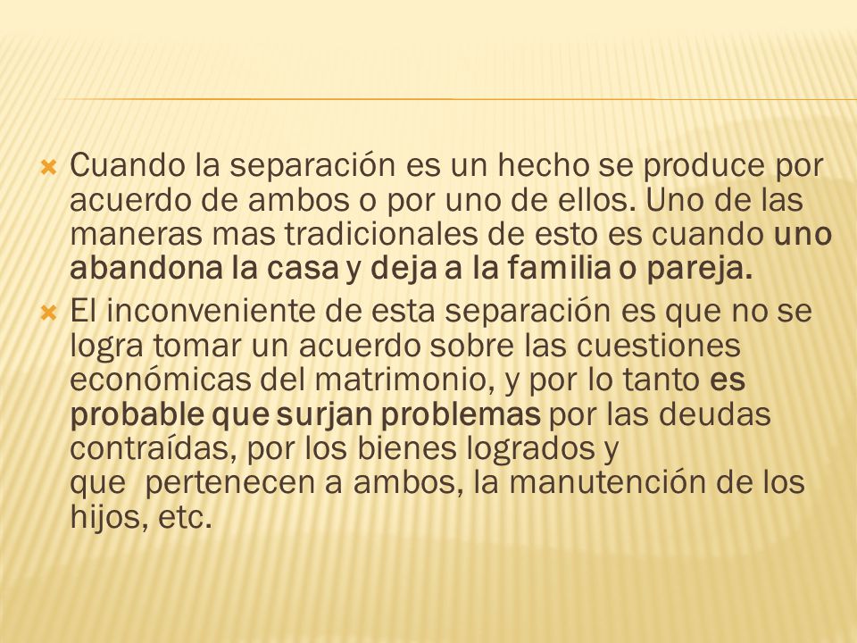 Cuando la separación es un hecho se produce por acuerdo de ambos o por uno de ellos. Uno de las maneras mas tradicionales de esto es cuando uno abandona la casa y deja a la familia o pareja.