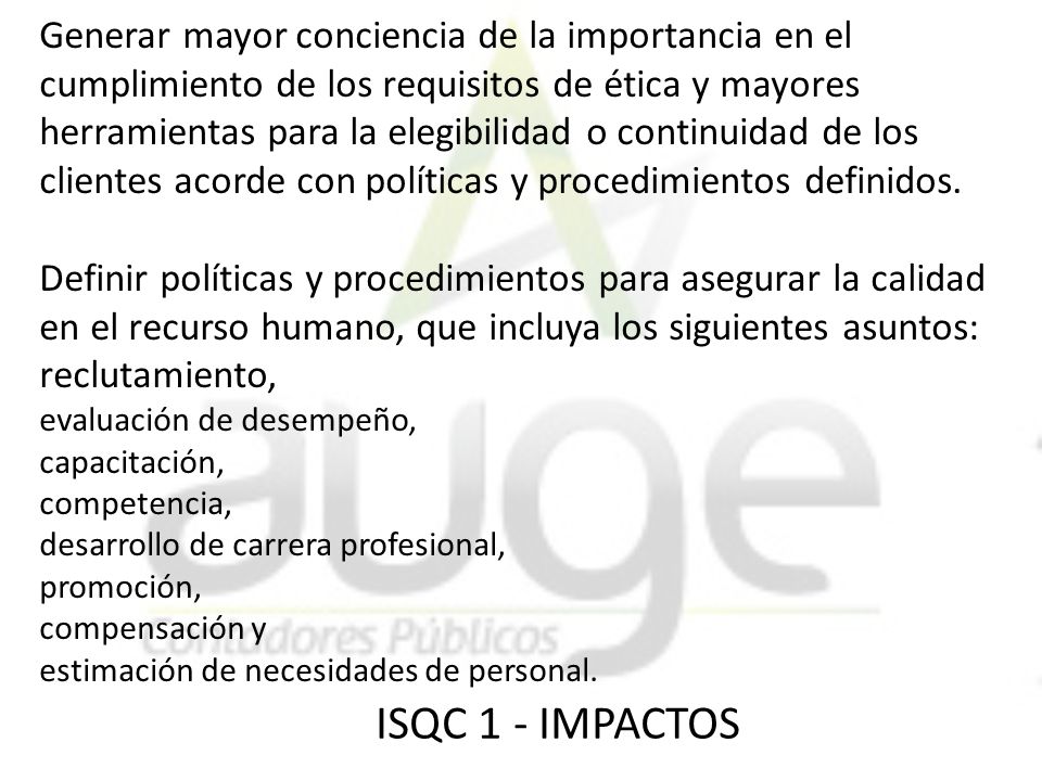 Generar mayor conciencia de la importancia en el cumplimiento de los requisitos de ética y mayores herramientas para la elegibilidad o continuidad de los clientes acorde con políticas y procedimientos definidos. Definir políticas y procedimientos para asegurar la calidad en el recurso humano, que incluya los siguientes asuntos: reclutamiento, evaluación de desempeño, capacitación, competencia, desarrollo de carrera profesional, promoción, compensación y estimación de necesidades de personal.