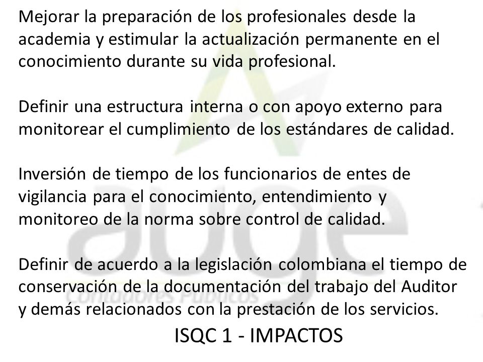 Mejorar la preparación de los profesionales desde la academia y estimular la actualización permanente en el conocimiento durante su vida profesional. Definir una estructura interna o con apoyo externo para monitorear el cumplimiento de los estándares de calidad. Inversión de tiempo de los funcionarios de entes de vigilancia para el conocimiento, entendimiento y monitoreo de la norma sobre control de calidad. Definir de acuerdo a la legislación colombiana el tiempo de conservación de la documentación del trabajo del Auditor y demás relacionados con la prestación de los servicios.