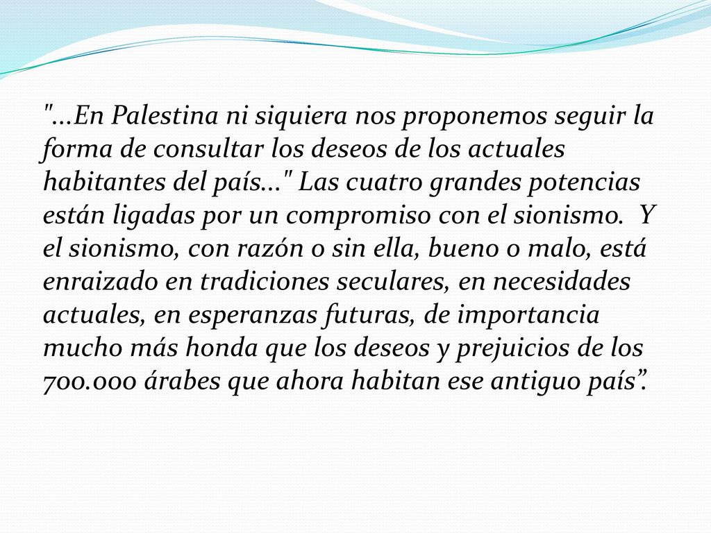 ...En Palestina ni siquiera nos proponemos seguir la forma de consultar los deseos de los actuales habitantes del país... Las cuatro grandes potencias están ligadas por un compromiso con el sionismo.
