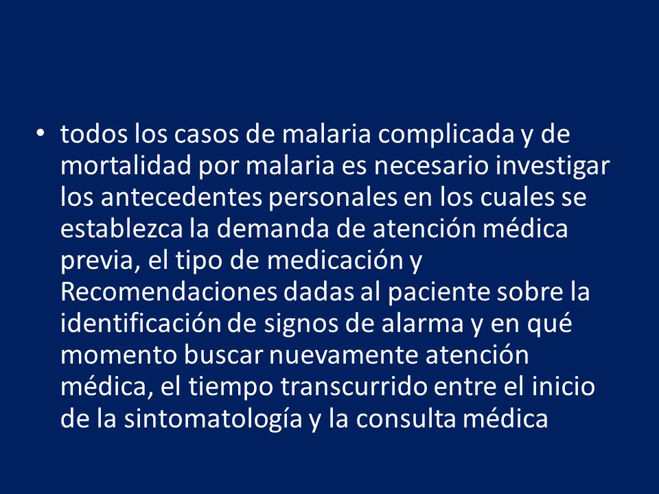 todos los casos de malaria complicada y de mortalidad por malaria es necesario investigar los antecedentes personales en los cuales se establezca la demanda de atención médica previa, el tipo de medicación y Recomendaciones dadas al paciente sobre la identificación de signos de alarma y en qué momento buscar nuevamente atención médica, el tiempo transcurrido entre el inicio de la sintomatología y la consulta médica