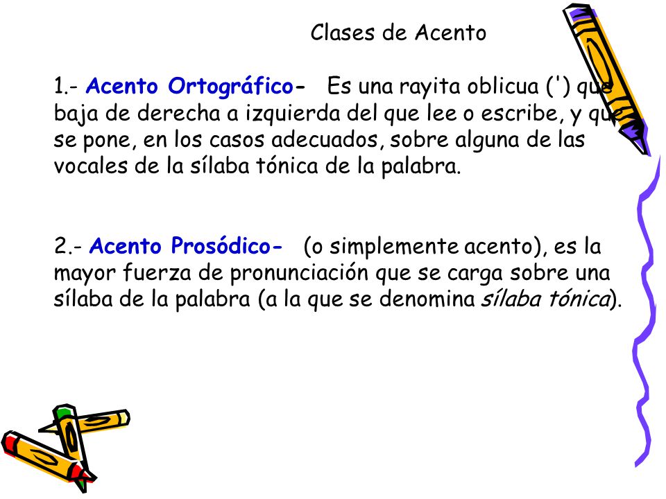 Clases de Acento 1.- Acento Ortográfico- Es una rayita oblicua ( ) que baja de derecha a izquierda del que lee o escribe, y que se pone, en los casos adecuados, sobre alguna de las vocales de la sílaba tónica de la palabra.
