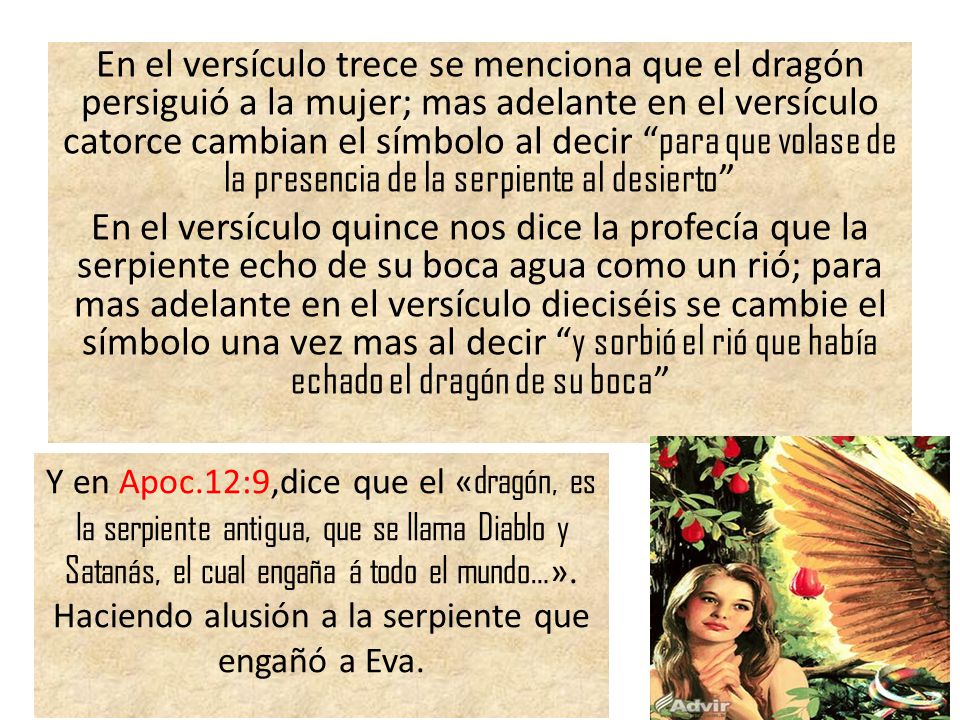 En el versículo trece se menciona que el dragón persiguió a la mujer; mas adelante en el versículo catorce cambian el símbolo al decir para que volase de la presencia de la serpiente al desierto En el versículo quince nos dice la profecía que la serpiente echo de su boca agua como un rió; para mas adelante en el versículo dieciséis se cambie el símbolo una vez mas al decir y sorbió el rió que había echado el dragón de su boca